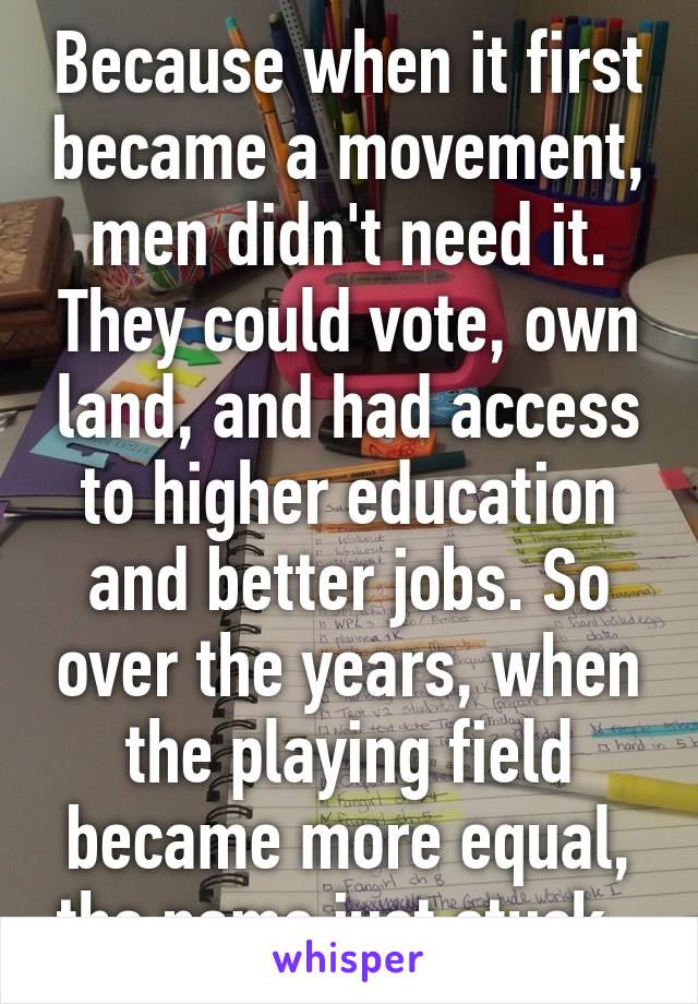 Because when it first became a movement, men didn't need it. They could vote, own land, and had access to higher education and better jobs. So over the years, when the playing field became more equal, the name just stuck. 