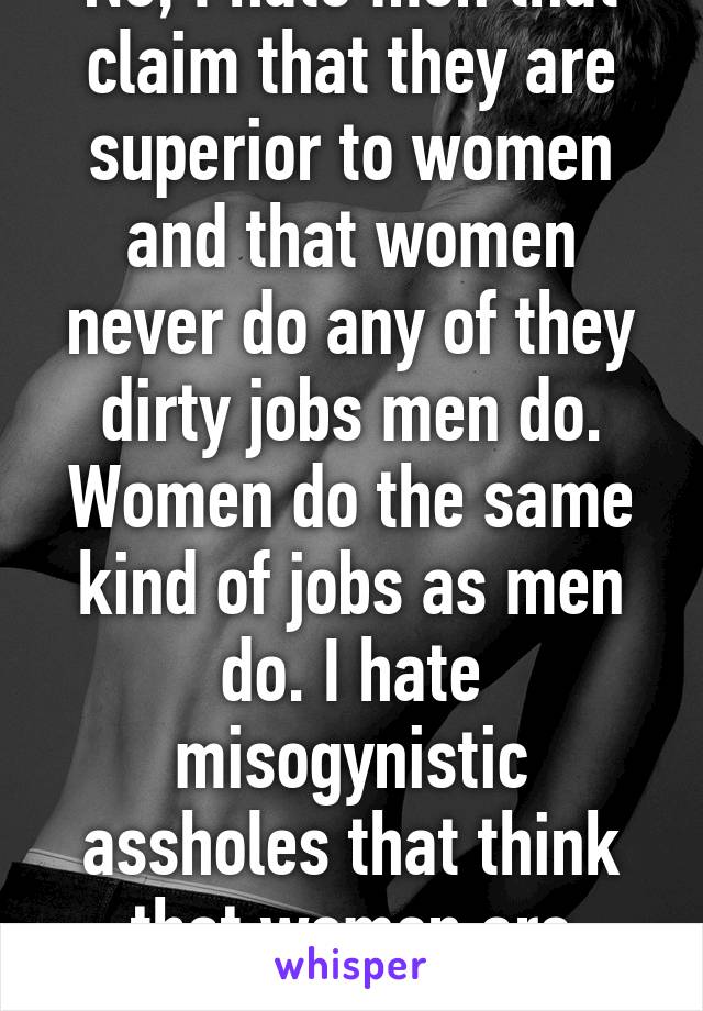 No, I hate men that claim that they are superior to women and that women never do any of they dirty jobs men do. Women do the same kind of jobs as men do. I hate misogynistic assholes that think that women are inferior.