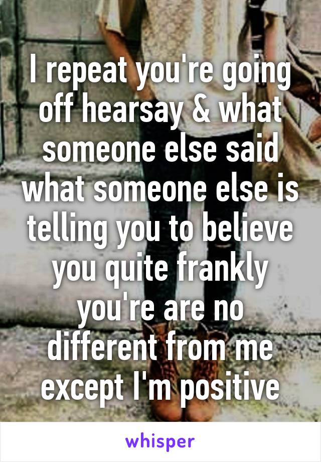 I repeat you're going off hearsay & what someone else said what someone else is telling you to believe you quite frankly you're are no different from me except I'm positive