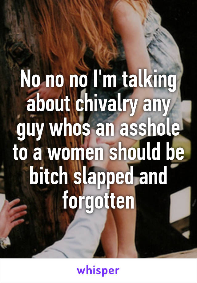 No no no I'm talking about chivalry any guy whos an asshole to a women should be bitch slapped and forgotten