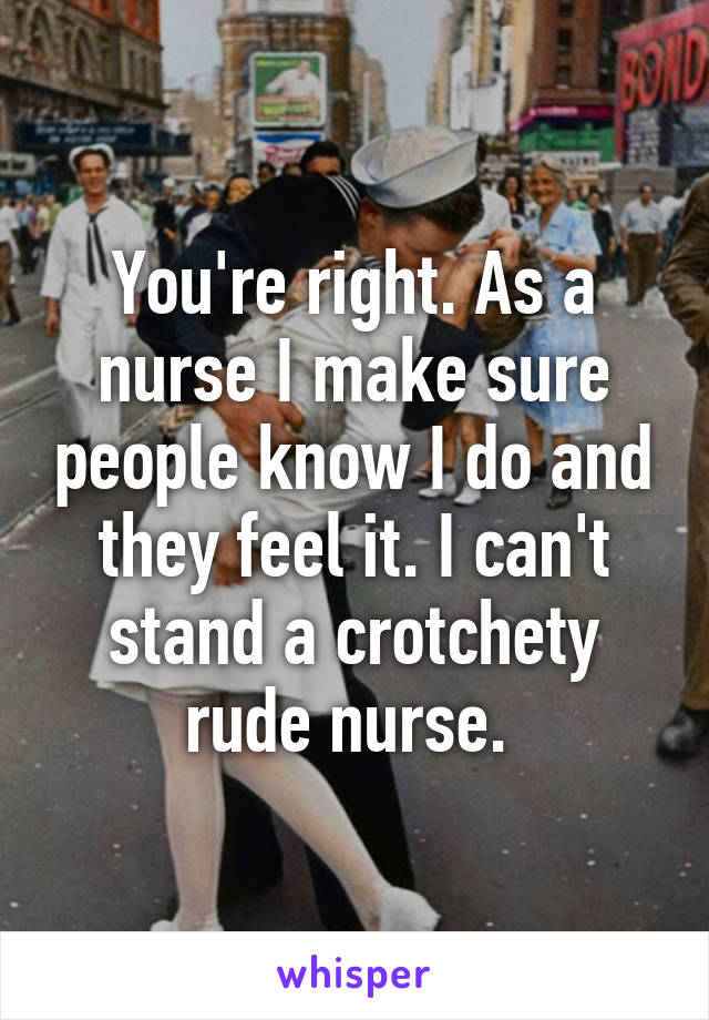 You're right. As a nurse I make sure people know I do and they feel it. I can't stand a crotchety rude nurse. 