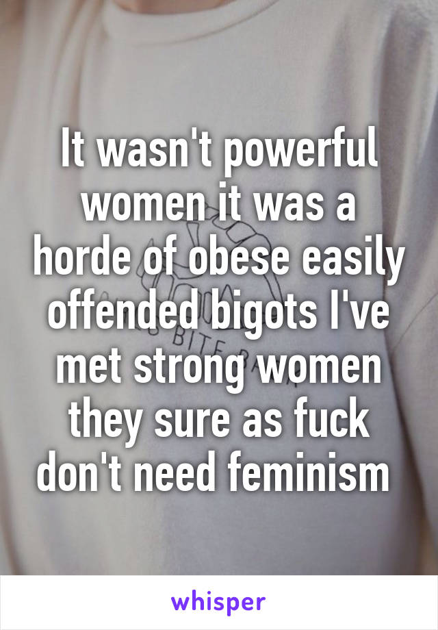 It wasn't powerful women it was a horde of obese easily offended bigots I've met strong women they sure as fuck don't need feminism 