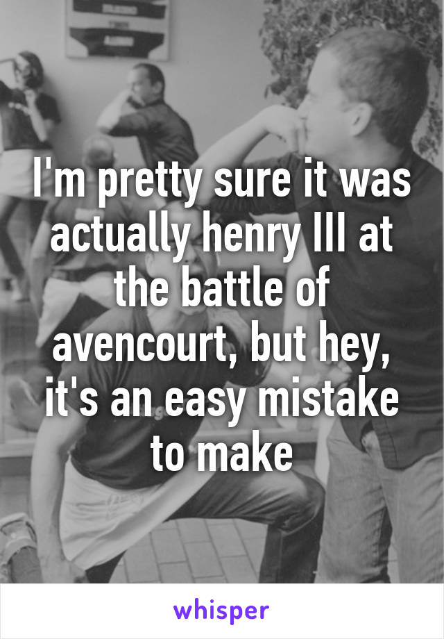 I'm pretty sure it was actually henry III at the battle of avencourt, but hey, it's an easy mistake to make