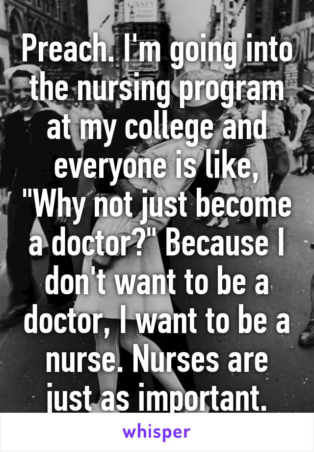 Preach. I'm going into the nursing program at my college and everyone is like, "Why not just become a doctor?" Because I don't want to be a doctor, I want to be a nurse. Nurses are just as important.