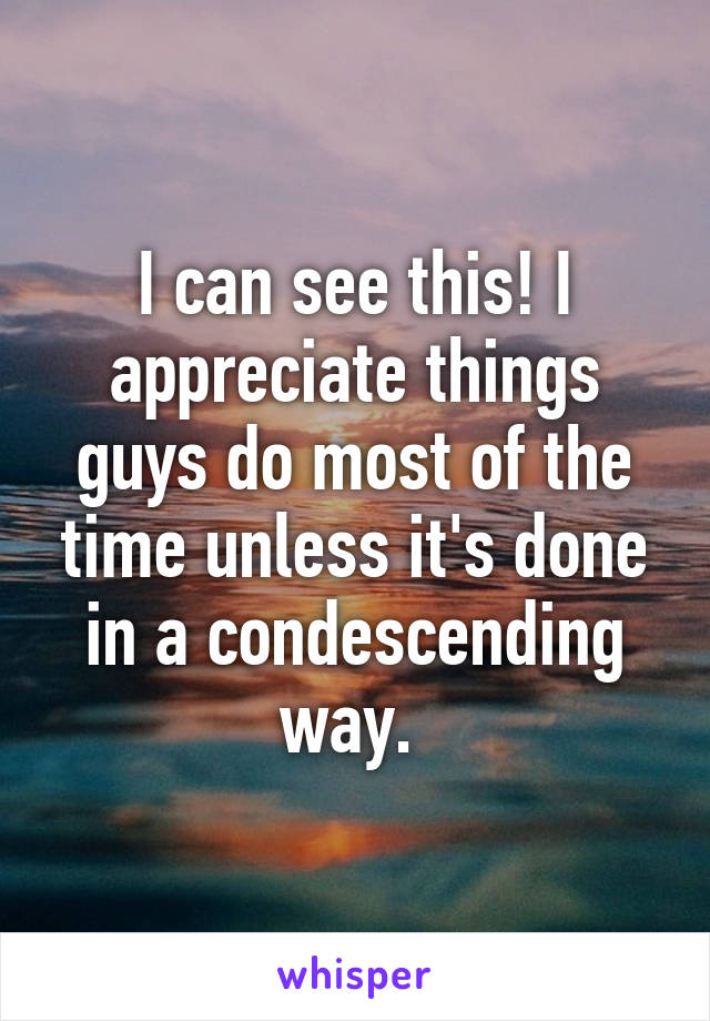 I can see this! I appreciate things guys do most of the time unless it's done in a condescending way. 