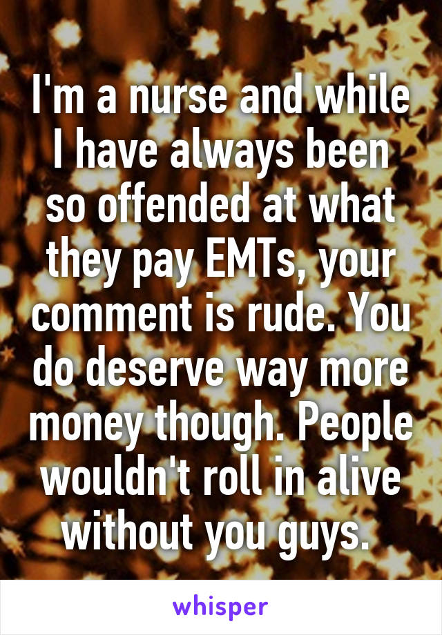 I'm a nurse and while I have always been so offended at what they pay EMTs, your comment is rude. You do deserve way more money though. People wouldn't roll in alive without you guys. 