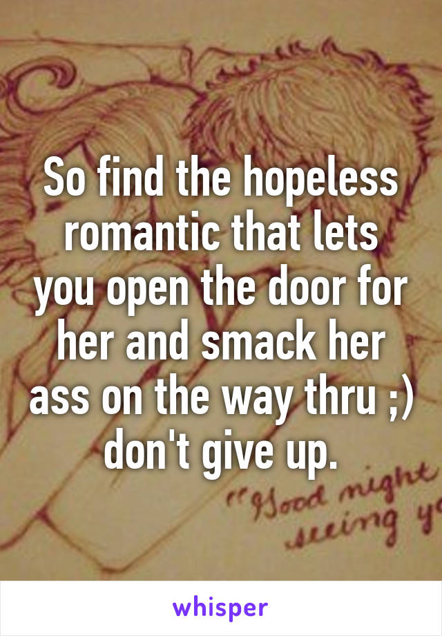 So find the hopeless romantic that lets you open the door for her and smack her ass on the way thru ;) don't give up.