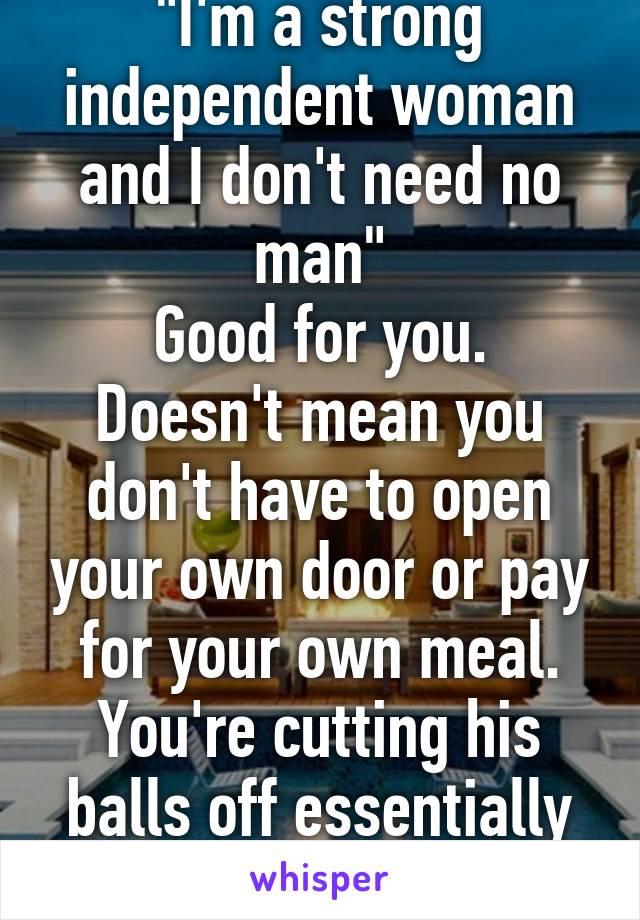 "I'm a strong independent woman and I don't need no man"
Good for you. Doesn't mean you don't have to open your own door or pay for your own meal. You're cutting his balls off essentially when you do that.