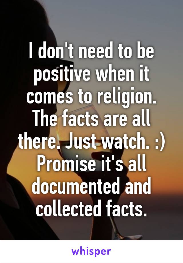 I don't need to be positive when it comes to religion. The facts are all there. Just watch. :)
Promise it's all documented and collected facts.