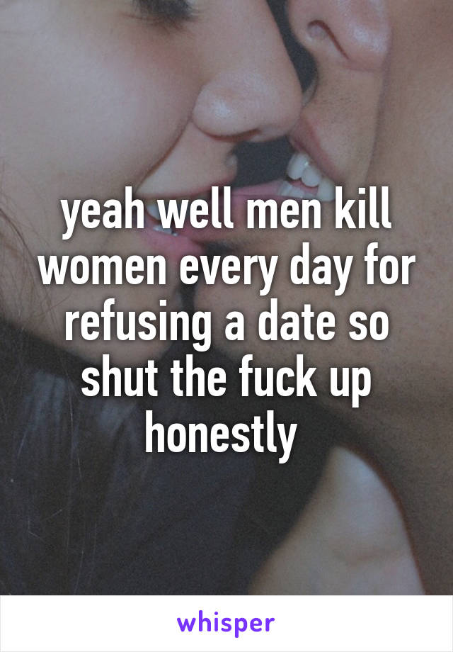 yeah well men kill women every day for refusing a date so shut the fuck up honestly 