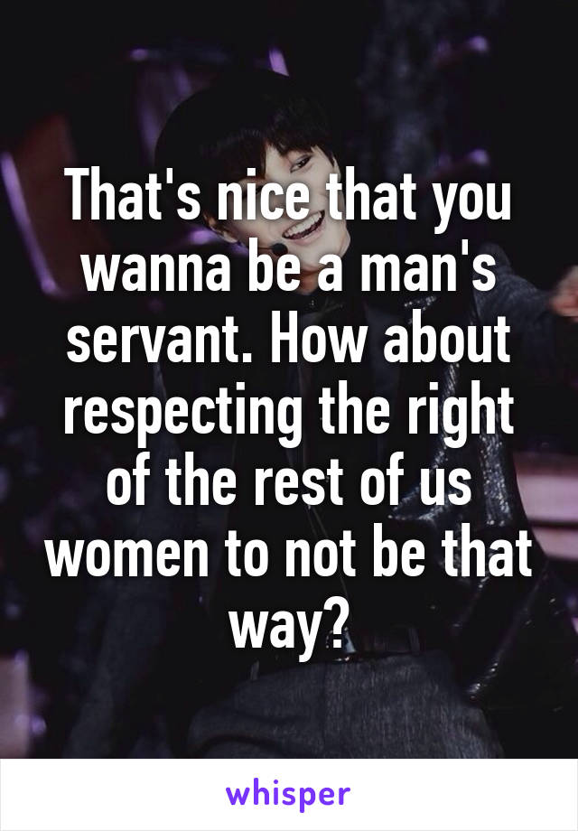 That's nice that you wanna be a man's servant. How about respecting the right of the rest of us women to not be that way?