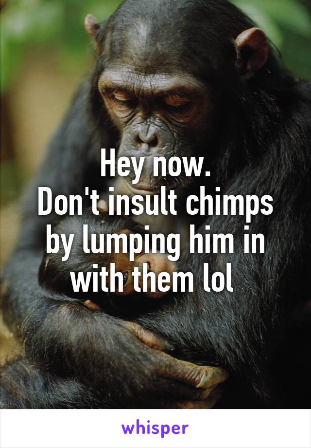 Hey now.
Don't insult chimps by lumping him in with them lol 