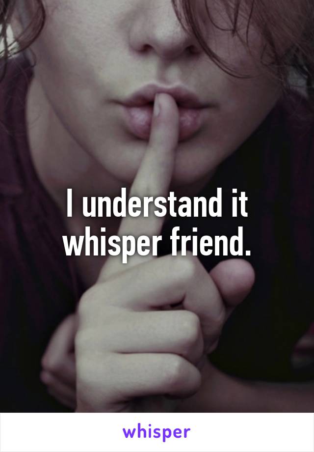 I understand it whisper friend.