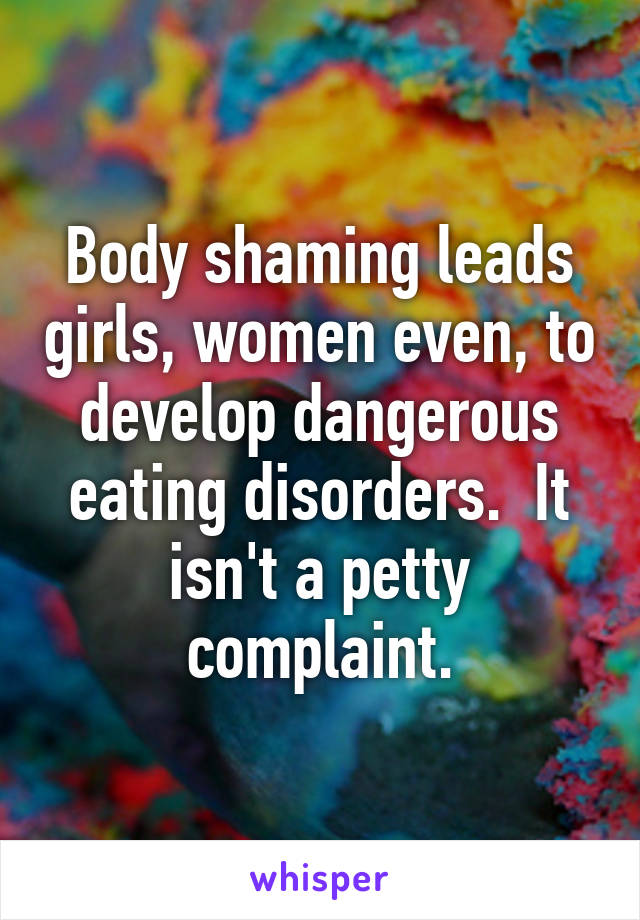 Body shaming leads girls, women even, to develop dangerous eating disorders.  It isn't a petty complaint.