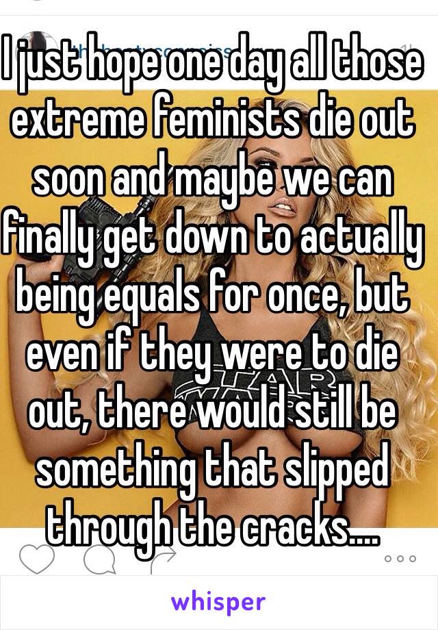 I just hope one day all those extreme feminists die out soon and maybe we can finally get down to actually being equals for once, but even if they were to die out, there would still be something that slipped through the cracks....