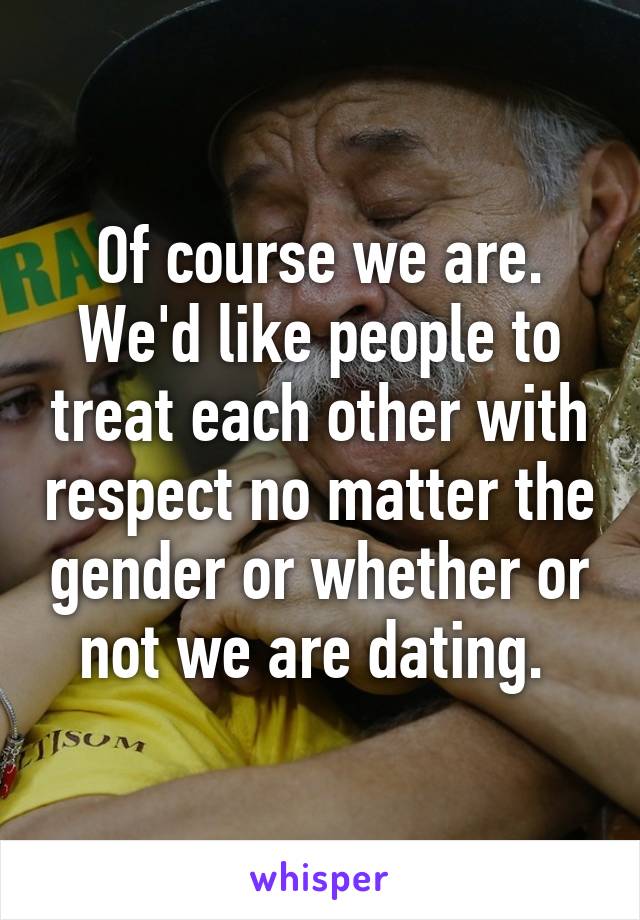 Of course we are. We'd like people to treat each other with respect no matter the gender or whether or not we are dating. 