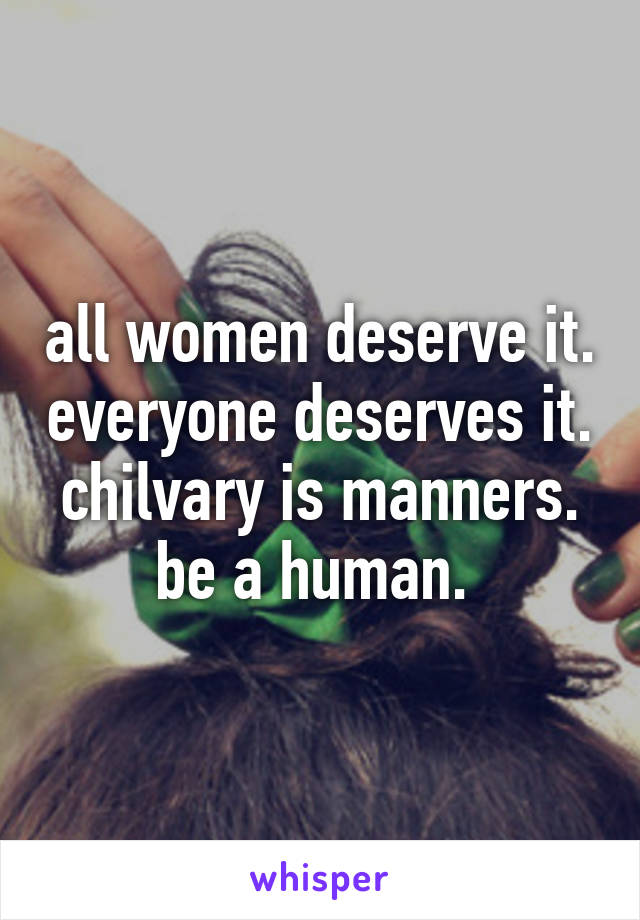 all women deserve it. everyone deserves it. chilvary is manners. be a human. 