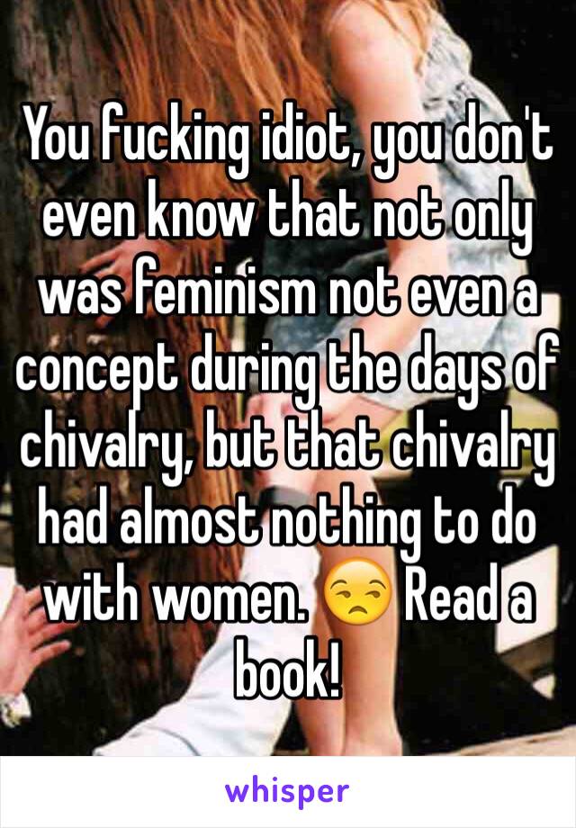 You fucking idiot, you don't even know that not only was feminism not even a concept during the days of chivalry, but that chivalry had almost nothing to do with women. 😒 Read a book!