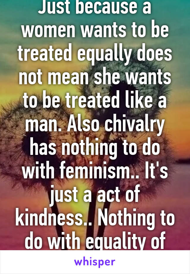 Just because a women wants to be treated equally does not mean she wants to be treated like a man. Also chivalry has nothing to do with feminism.. It's just a act of kindness.. Nothing to do with equality of genders... 