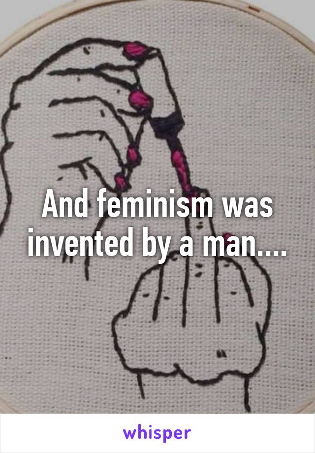 And feminism was invented by a man....