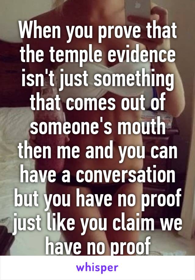 When you prove that the temple evidence isn't just something that comes out of someone's mouth then me and you can have a conversation but you have no proof just like you claim we have no proof