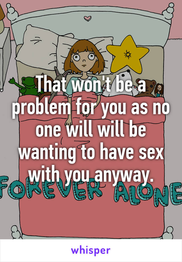 That won't be a problem for you as no one will will be wanting to have sex with you anyway.