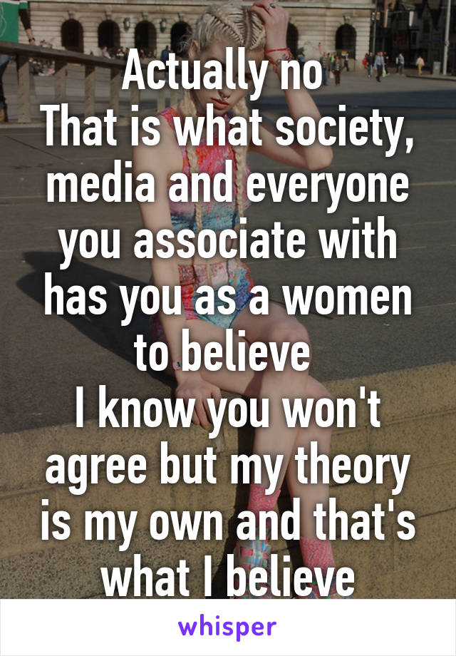 Actually no 
That is what society, media and everyone you associate with has you as a women to believe 
I know you won't agree but my theory is my own and that's what I believe