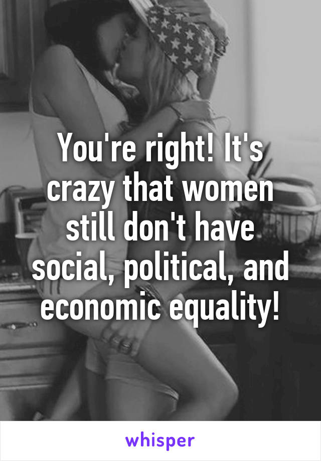 You're right! It's crazy that women still don't have social, political, and economic equality!