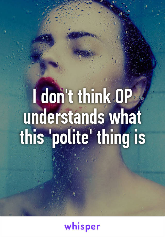 I don't think OP understands what this 'polite' thing is