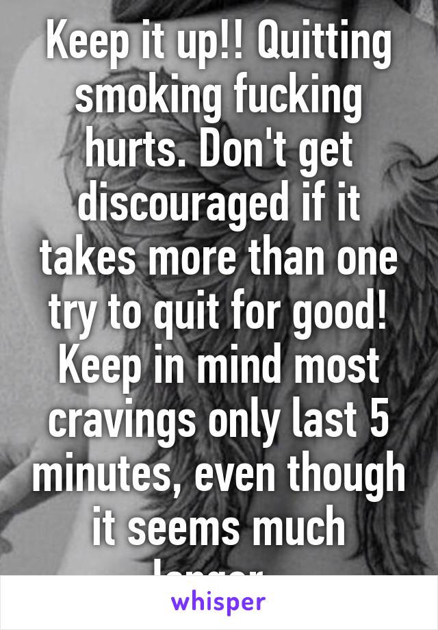 Keep it up!! Quitting smoking fucking hurts. Don't get discouraged if it takes more than one try to quit for good! Keep in mind most cravings only last 5 minutes, even though it seems much longer. 