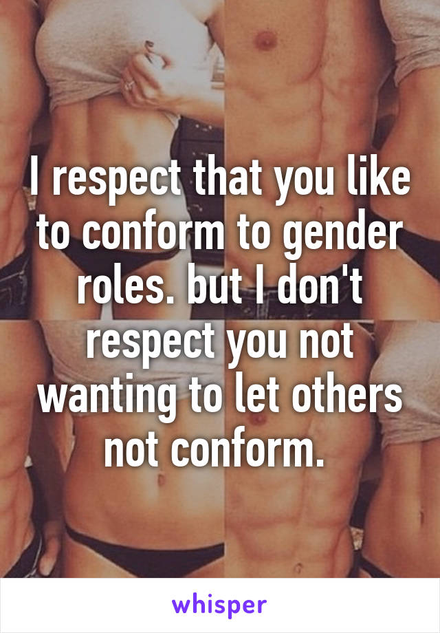 I respect that you like to conform to gender roles. but I don't respect you not wanting to let others not conform. 