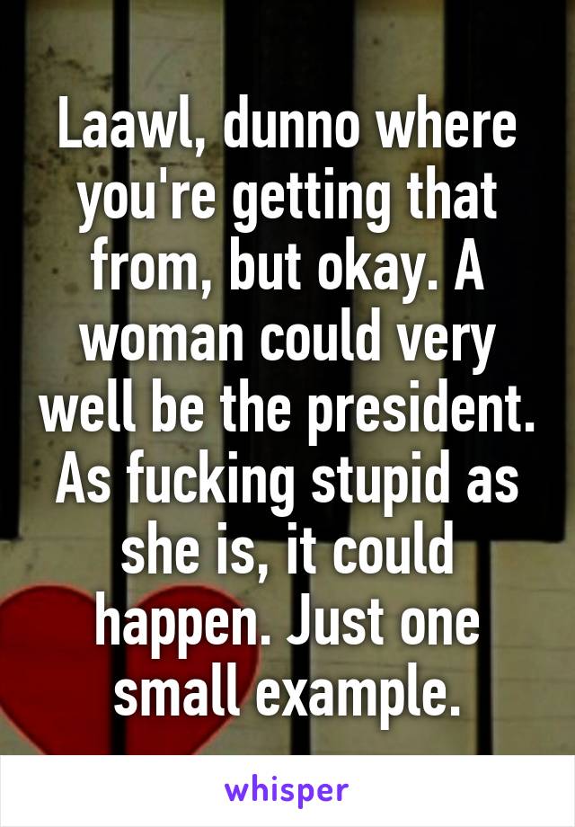 Laawl, dunno where you're getting that from, but okay. A woman could very well be the president. As fucking stupid as she is, it could happen. Just one small example.