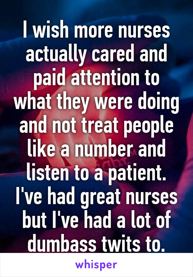 I wish more nurses actually cared and paid attention to what they were doing and not treat people like a number and listen to a patient. I've had great nurses but I've had a lot of dumbass twits to.