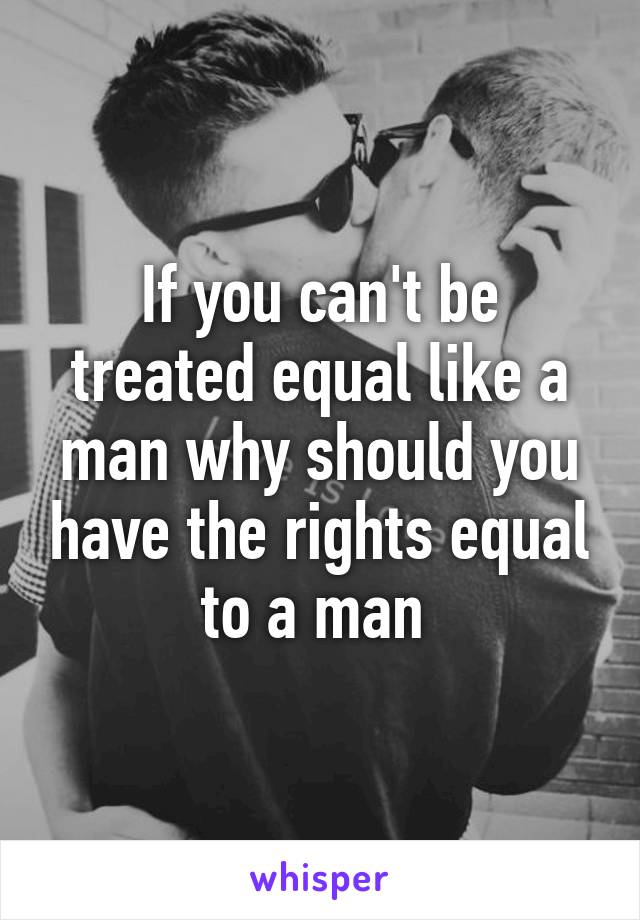 If you can't be treated equal like a man why should you have the rights equal to a man 