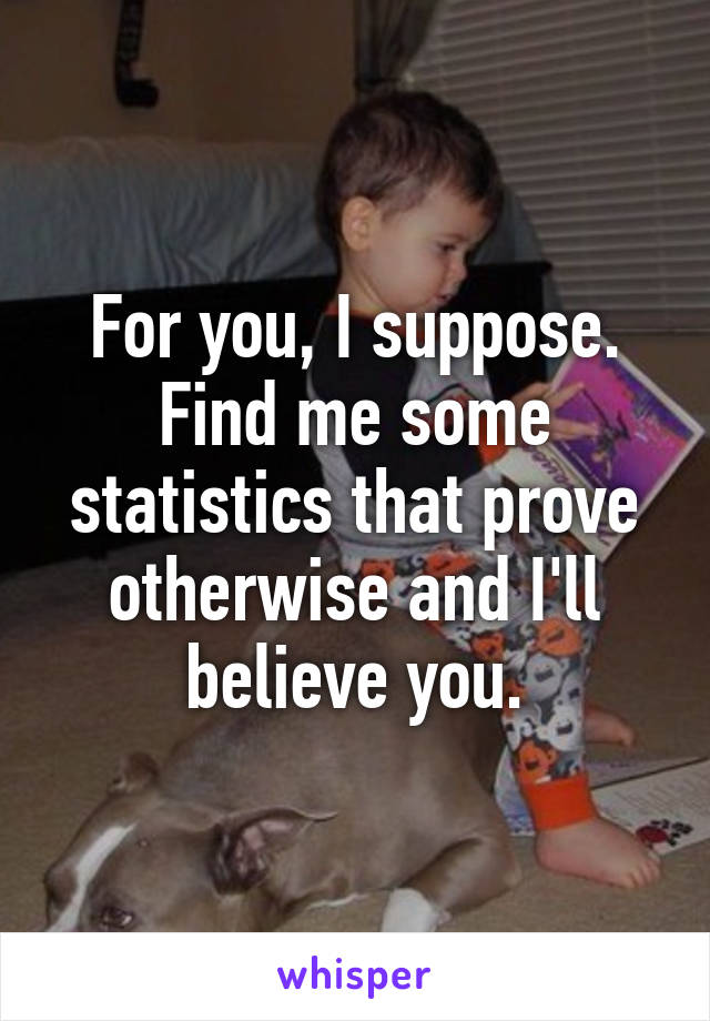 For you, I suppose. Find me some statistics that prove otherwise and I'll believe you.