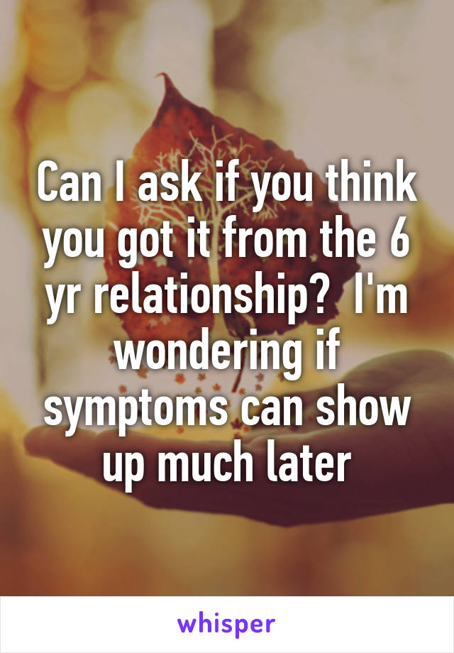 Can I ask if you think you got it from the 6 yr relationship?  I'm wondering if symptoms can show up much later