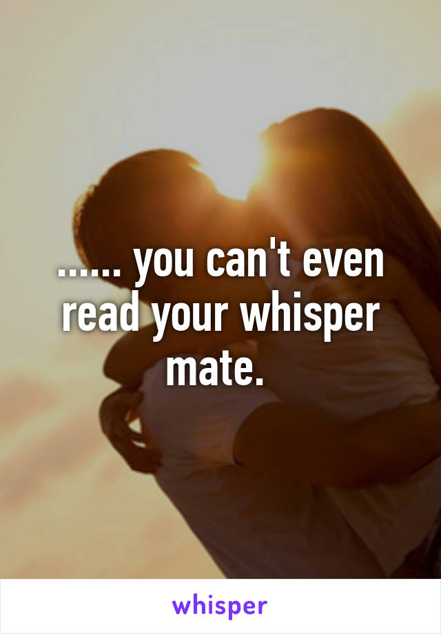 ...... you can't even read your whisper mate. 