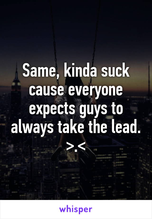 Same, kinda suck cause everyone expects guys to always take the lead. >.<
