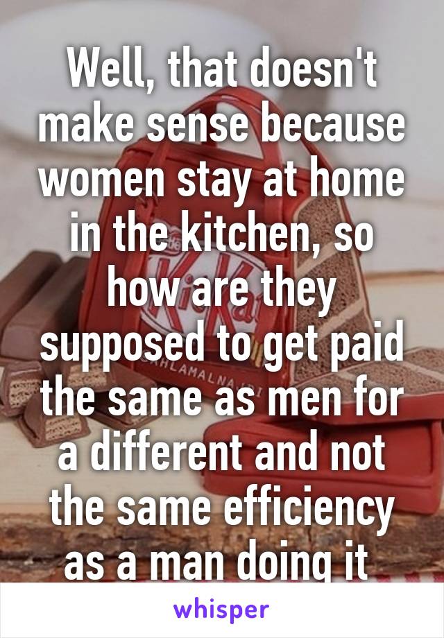 Well, that doesn't make sense because women stay at home in the kitchen, so how are they supposed to get paid the same as men for a different and not the same efficiency as a man doing it 