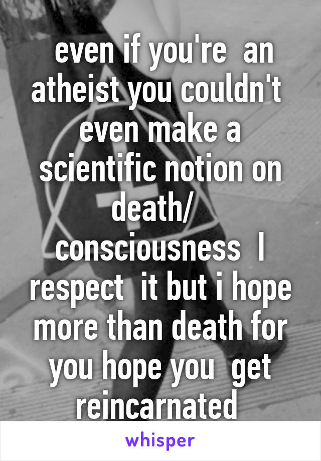  even if you're  an atheist you couldn't  even make a scientific notion on death/   consciousness  I respect  it but i hope more than death for you hope you  get reincarnated 