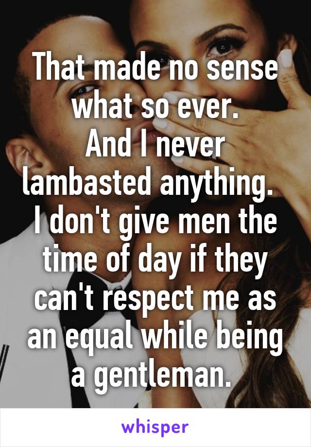 That made no sense what so ever.
And I never lambasted anything.  
I don't give men the time of day if they can't respect me as an equal while being a gentleman. 