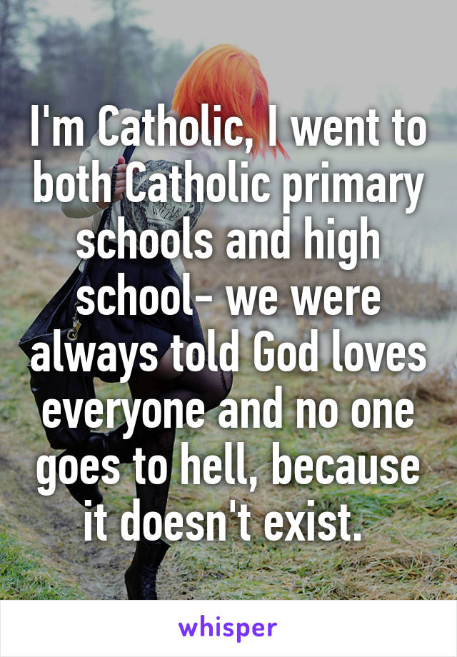 I'm Catholic, I went to both Catholic primary schools and high school- we were always told God loves everyone and no one goes to hell, because it doesn't exist. 