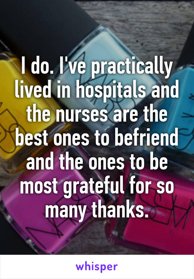 I do. I've practically lived in hospitals and the nurses are the best ones to befriend and the ones to be most grateful for so many thanks.