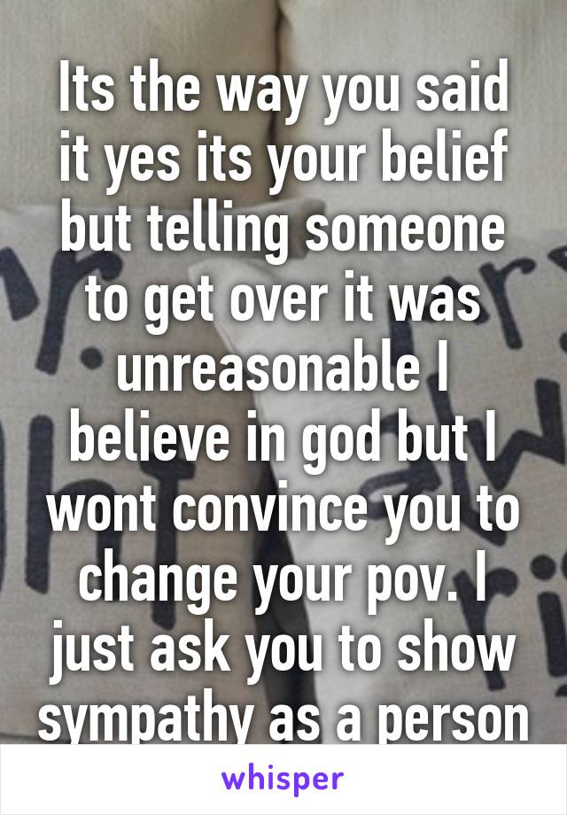 Its the way you said it yes its your belief but telling someone to get over it was unreasonable I believe in god but I wont convince you to change your pov. I just ask you to show sympathy as a person