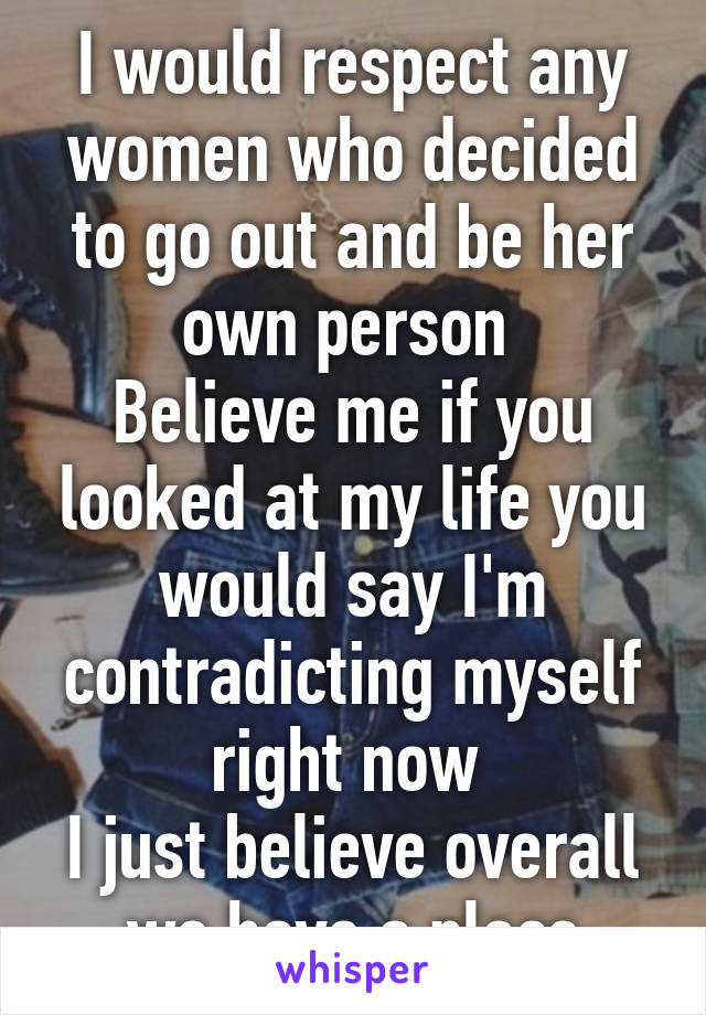 I would respect any women who decided to go out and be her own person 
Believe me if you looked at my life you would say I'm contradicting myself right now 
I just believe overall we have a place