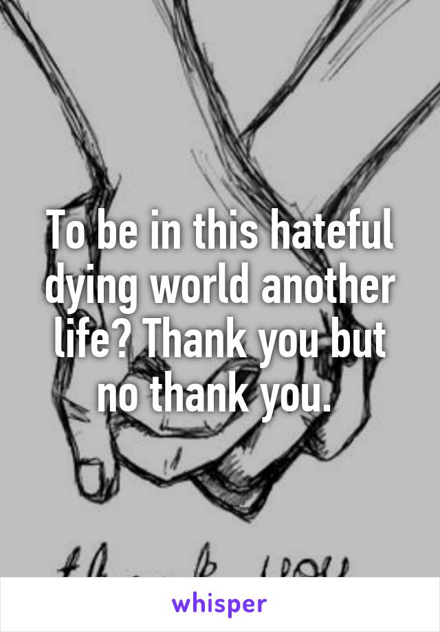 To be in this hateful dying world another life? Thank you but no thank you. 