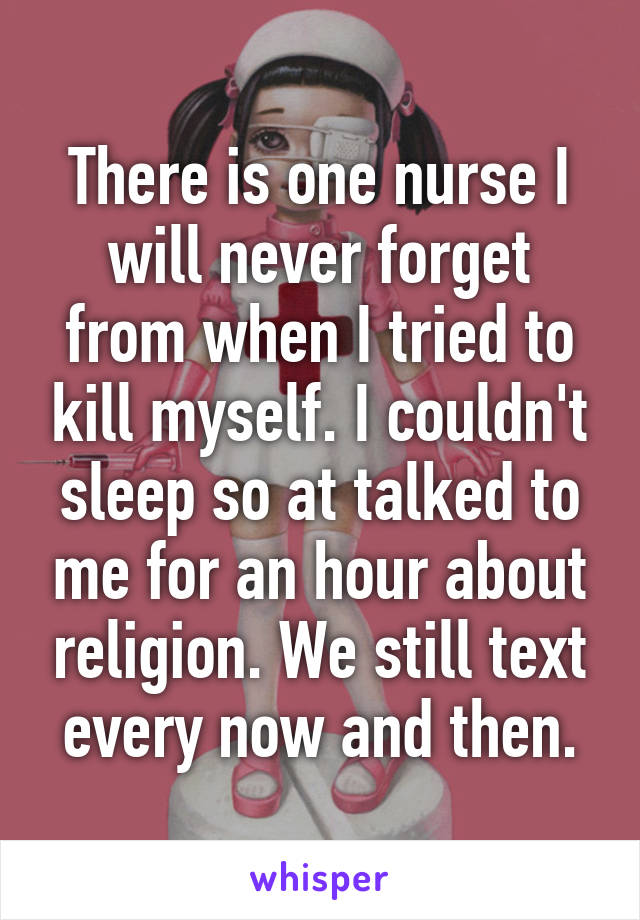 There is one nurse I will never forget from when I tried to kill myself. I couldn't sleep so at talked to me for an hour about religion. We still text every now and then.