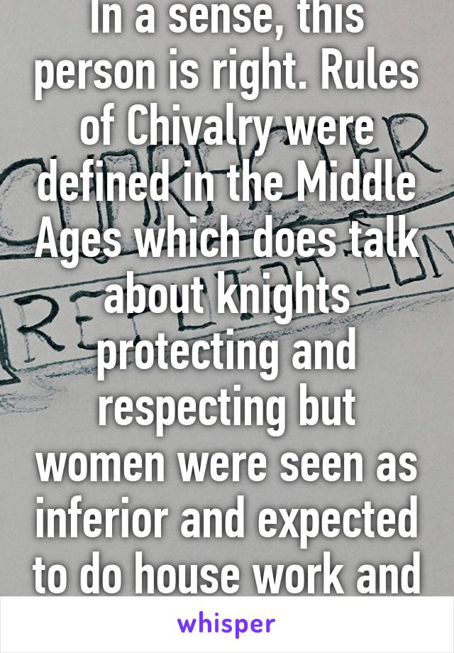 In a sense, this person is right. Rules of Chivalry were defined in the Middle Ages which does talk about knights protecting and respecting but women were seen as inferior and expected to do house work and not be educated. 