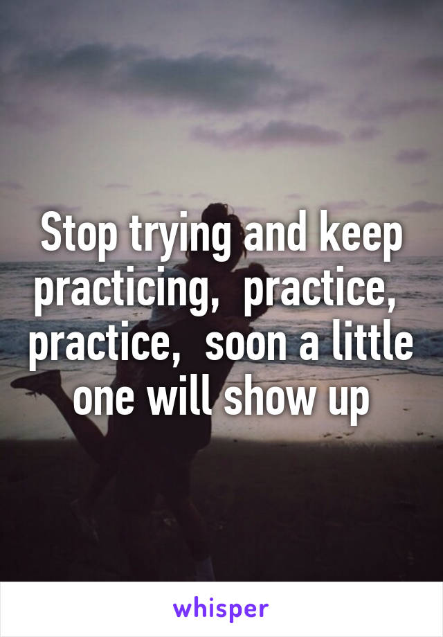 Stop trying and keep practicing,  practice,  practice,  soon a little one will show up