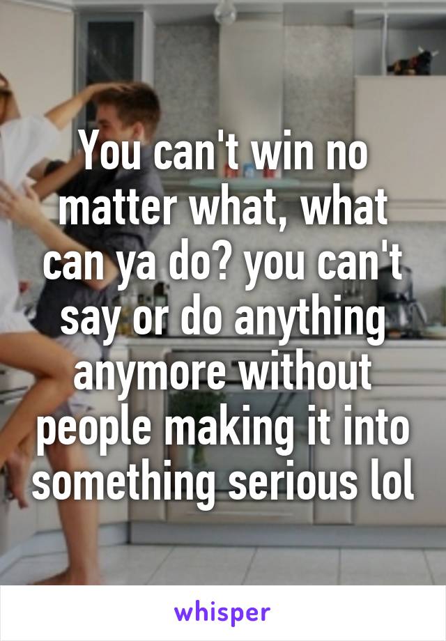 You can't win no matter what, what can ya do? you can't say or do anything anymore without people making it into something serious lol